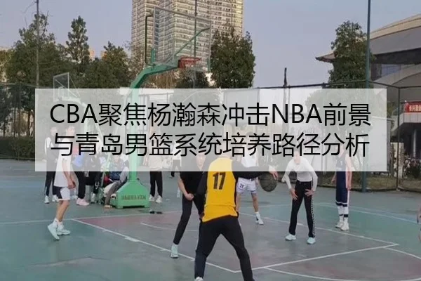 CBA聚焦杨瀚森冲击NBA前景与青岛男篮系统培养路径分析